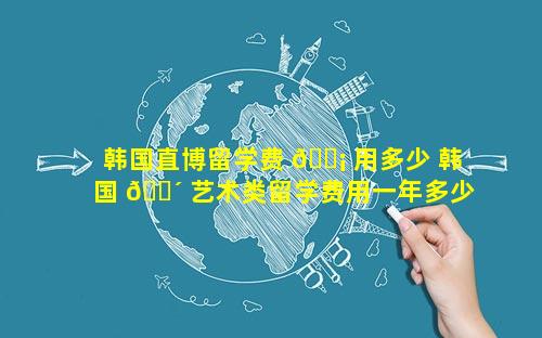 韩国直博留学费 🐡 用多少 韩国 🐴 艺术类留学费用一年多少